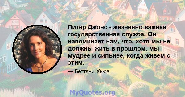 Питер Джонс - жизненно важная государственная служба. Он напоминает нам, что, хотя мы не должны жить в прошлом, мы мудрее и сильнее, когда живем с этим.