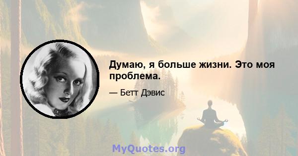 Думаю, я больше жизни. Это моя проблема.