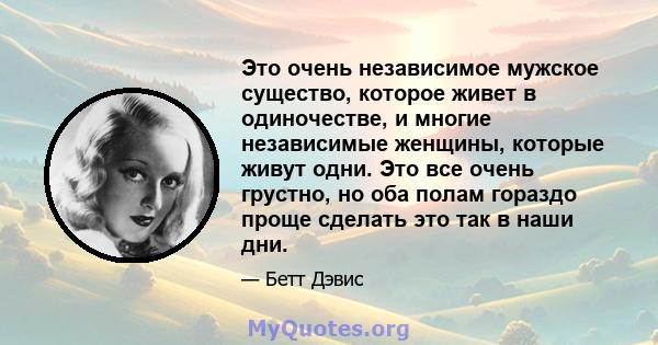 Это очень независимое мужское существо, которое живет в одиночестве, и многие независимые женщины, которые живут одни. Это все очень грустно, но оба полам гораздо проще сделать это так в наши дни.