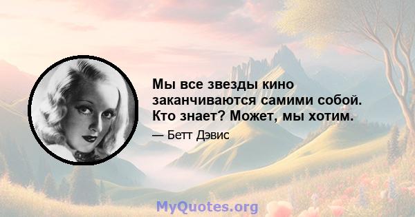 Мы все звезды кино заканчиваются самими собой. Кто знает? Может, мы хотим.