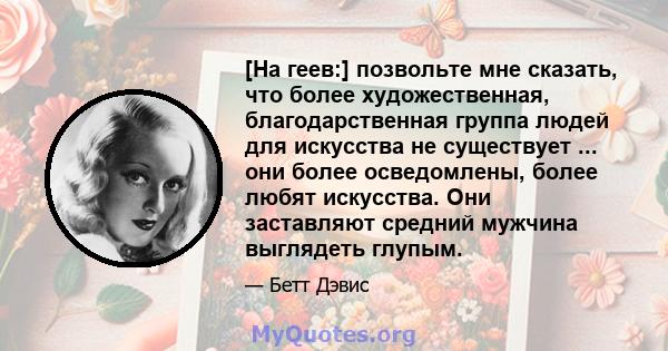 [На геев:] позвольте мне сказать, что более художественная, благодарственная группа людей для искусства не существует ... они более осведомлены, более любят искусства. Они заставляют средний мужчина выглядеть глупым.