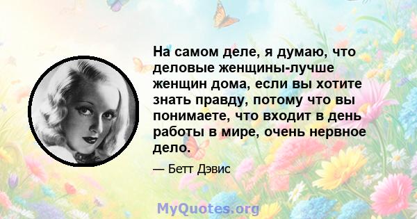 На самом деле, я думаю, что деловые женщины-лучше женщин дома, если вы хотите знать правду, потому что вы понимаете, что входит в день работы в мире, очень нервное дело.