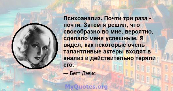 Психоанализ. Почти три раза - почти. Затем я решил, что своеобразно во мне, вероятно, сделало меня успешным. Я видел, как некоторые очень талантливые актеры входят в анализ и действительно теряли его.