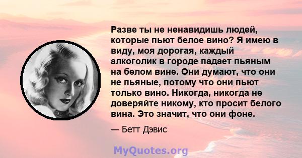 Разве ты не ненавидишь людей, которые пьют белое вино? Я имею в виду, моя дорогая, каждый алкоголик в городе падает пьяным на белом вине. Они думают, что они не пьяные, потому что они пьют только вино. Никогда, никогда