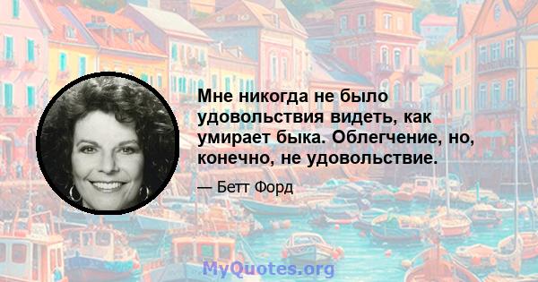 Мне никогда не было удовольствия видеть, как умирает быка. Облегчение, но, конечно, не удовольствие.