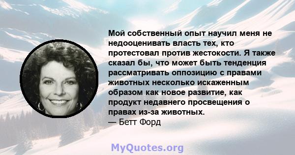 Мой собственный опыт научил меня не недооценивать власть тех, кто протестовал против жестокости. Я также сказал бы, что может быть тенденция рассматривать оппозицию с правами животных несколько искаженным образом как