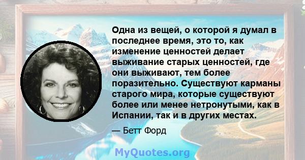 Одна из вещей, о которой я думал в последнее время, это то, как изменение ценностей делает выживание старых ценностей, где они выживают, тем более поразительно. Существуют карманы старого мира, которые существуют более