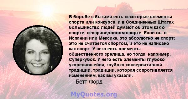 В борьбе с быками есть некоторые элементы спорта или конкурса, и в Соединенных Штатах большинство людей думают об этом как о спорте, несправедливом спорте. Если вы в Испании или Мексике, это абсолютно не спорт; Это не