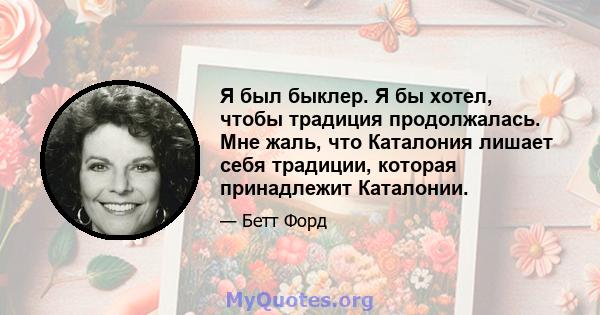 Я был быклер. Я бы хотел, чтобы традиция продолжалась. Мне жаль, что Каталония лишает себя традиции, которая принадлежит Каталонии.