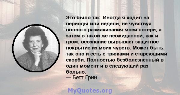 Это было так. Иногда я ходил на периоды или недели, не чувствуя полного размахивания моей потери, а затем в такой же неожиданной, как и гром, осознание вырывает защитное покрытие из моих чувств. Может быть, так оно и