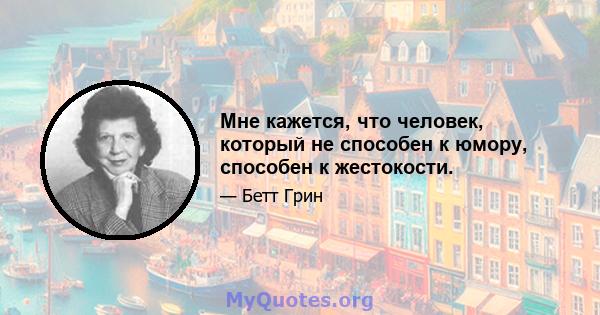 Мне кажется, что человек, который не способен к юмору, способен к жестокости.