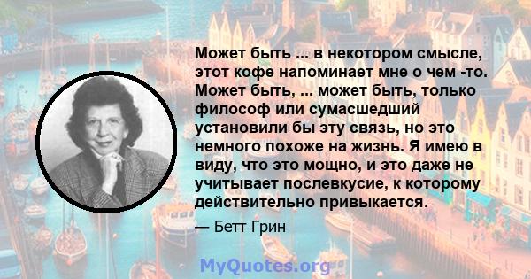 Может быть ... в некотором смысле, этот кофе напоминает мне о чем -то. Может быть, ... может быть, только философ или сумасшедший установили бы эту связь, но это немного похоже на жизнь. Я имею в виду, что это мощно, и