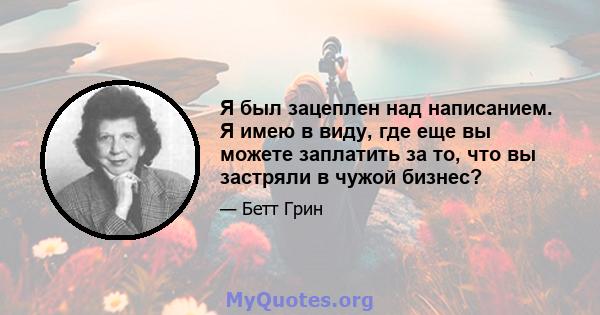 Я был зацеплен над написанием. Я имею в виду, где еще вы можете заплатить за то, что вы застряли в чужой бизнес?