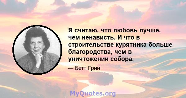 Я считаю, что любовь лучше, чем ненависть. И что в строительстве курятника больше благородства, чем в уничтожении собора.