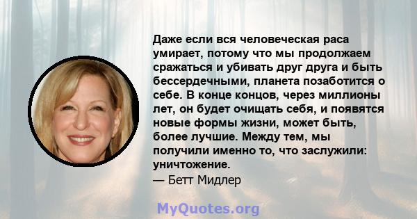 Даже если вся человеческая раса умирает, потому что мы продолжаем сражаться и убивать друг друга и быть бессердечными, планета позаботится о себе. В конце концов, через миллионы лет, он будет очищать себя, и появятся