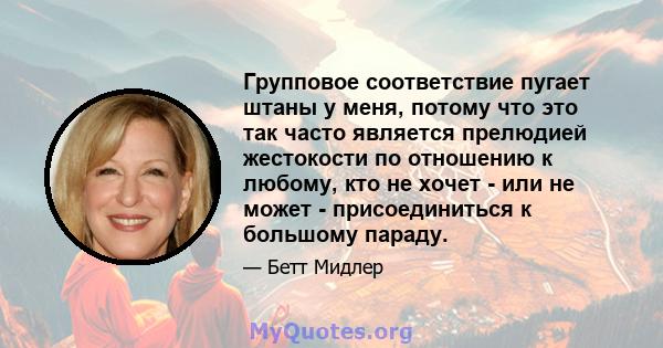 Групповое соответствие пугает штаны у меня, потому что это так часто является прелюдией жестокости по отношению к любому, кто не хочет - или не может - присоединиться к большому параду.