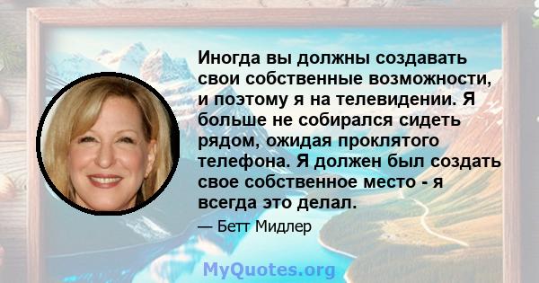 Иногда вы должны создавать свои собственные возможности, и поэтому я на телевидении. Я больше не собирался сидеть рядом, ожидая проклятого телефона. Я должен был создать свое собственное место - я всегда это делал.