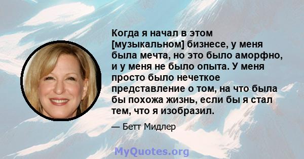 Когда я начал в этом [музыкальном] бизнесе, у меня была мечта, но это было аморфно, и у меня не было опыта. У меня просто было нечеткое представление о том, на что была бы похожа жизнь, если бы я стал тем, что я