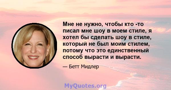 Мне не нужно, чтобы кто -то писал мне шоу в моем стиле, я хотел бы сделать шоу в стиле, который не был моим стилем, потому что это единственный способ вырасти и вырасти.