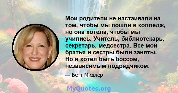 Мои родители не настаивали на том, чтобы мы пошли в колледж, но она хотела, чтобы мы учились. Учитель, библиотекарь, секретарь, медсестра. Все мои братья и сестры были заняты. Но я хотел быть боссом, независимым