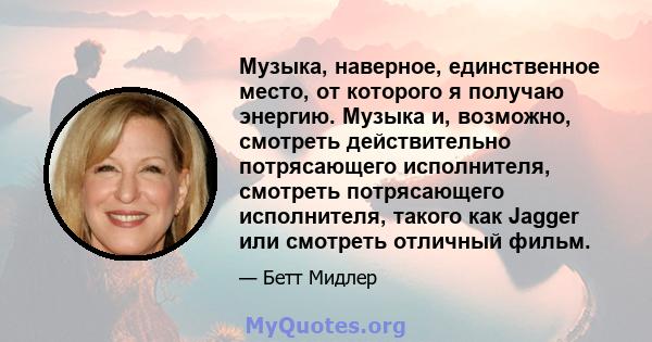 Музыка, наверное, единственное место, от которого я получаю энергию. Музыка и, возможно, смотреть действительно потрясающего исполнителя, смотреть потрясающего исполнителя, такого как Jagger или смотреть отличный фильм.