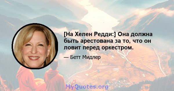 [На Хелен Редди:] Она должна быть арестована за то, что он ловит перед оркестром.