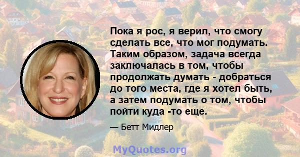 Пока я рос, я верил, что смогу сделать все, что мог подумать. Таким образом, задача всегда заключалась в том, чтобы продолжать думать - добраться до того места, где я хотел быть, а затем подумать о том, чтобы пойти куда 