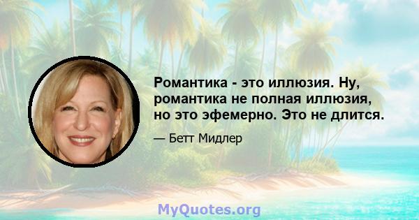 Романтика - это иллюзия. Ну, романтика не полная иллюзия, но это эфемерно. Это не длится.