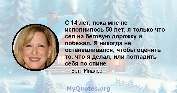 С 14 лет, пока мне не исполнилось 50 лет, я только что сел на беговую дорожку и побежал. Я никогда не останавливался, чтобы оценить то, что я делал, или погладить себя по спине.