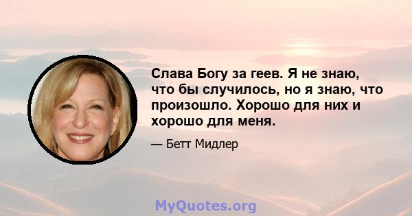 Слава Богу за геев. Я не знаю, что бы случилось, но я знаю, что произошло. Хорошо для них и хорошо для меня.