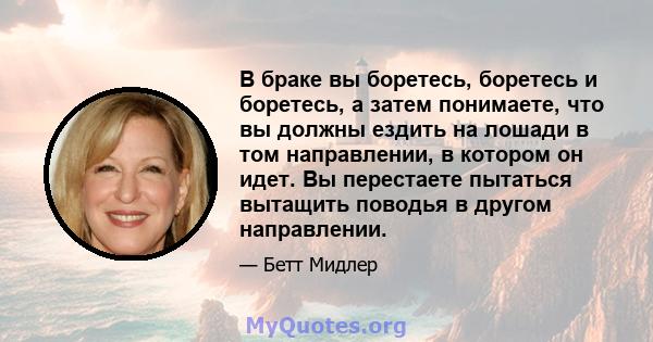 В браке вы боретесь, боретесь и боретесь, а затем понимаете, что вы должны ездить на лошади в том направлении, в котором он идет. Вы перестаете пытаться вытащить поводья в другом направлении.