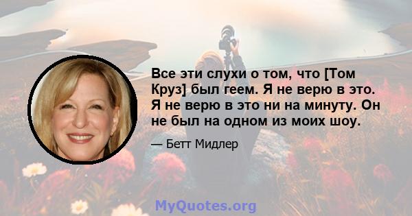 Все эти слухи о том, что [Том Круз] был геем. Я не верю в это. Я не верю в это ни на минуту. Он не был на одном из моих шоу.