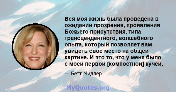 Вся моя жизнь была проведена в ожидании прозрения, проявления Божьего присутствия, типа трансцендентного, волшебного опыта, который позволяет вам увидеть свое место на общей картине. И это то, что у меня было с моей