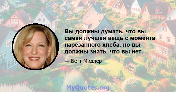 Вы должны думать, что вы самая лучшая вещь с момента нарезанного хлеба, но вы должны знать, что вы нет.