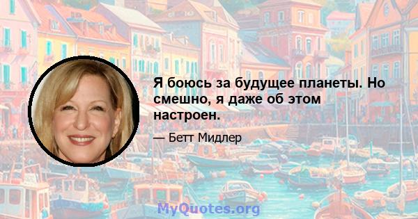 Я боюсь за будущее планеты. Но смешно, я даже об этом настроен.