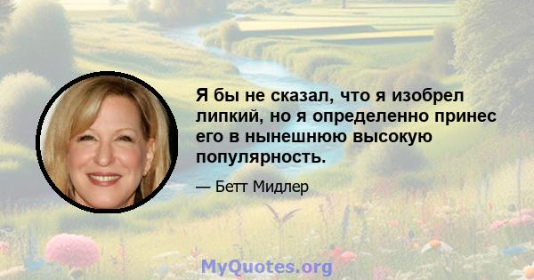 Я бы не сказал, что я изобрел липкий, но я определенно принес его в нынешнюю высокую популярность.