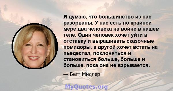 Я думаю, что большинство из нас разорваны. У нас есть по крайней мере два человека на войне в нашем теле. Один человек хочет уйти в отставку и выращивать сказочные помидоры, а другой хочет встать на пьедестал,