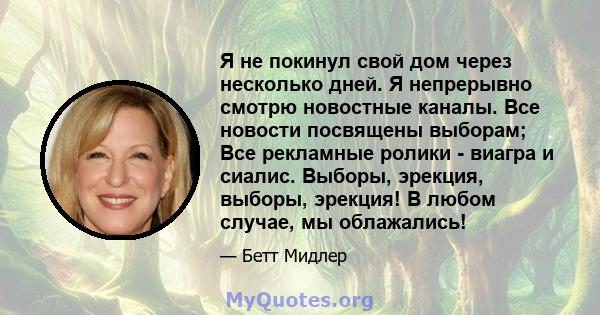 Я не покинул свой дом через несколько дней. Я непрерывно смотрю новостные каналы. Все новости посвящены выборам; Все рекламные ролики - виагра и сиалис. Выборы, эрекция, выборы, эрекция! В любом случае, мы облажались!