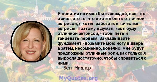 Я понятия не имел быть звездой, все, что я знал, это то, что я хотел быть отличной актрисой, я хотел работать в качестве актрисы. Поэтому я думал, как я буду отличной актрисой, чтобы петь и танцевать первым.