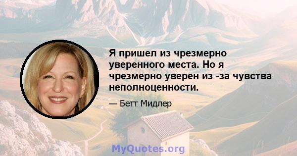 Я пришел из чрезмерно уверенного места. Но я чрезмерно уверен из -за чувства неполноценности.