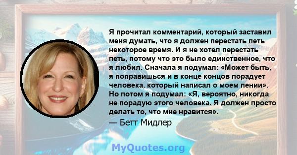 Я прочитал комментарий, который заставил меня думать, что я должен перестать петь некоторое время. И я не хотел перестать петь, потому что это было единственное, что я любил. Сначала я подумал: «Может быть, я