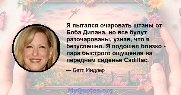 Я пытался очаровать штаны от Боба Дилана, но все будут разочарованы, узнав, что я безуспешно. Я подошел близко - пара быстрого ощущения на переднем сиденье Cadillac.