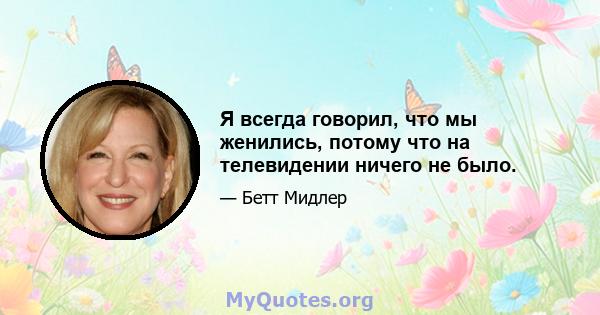 Я всегда говорил, что мы женились, потому что на телевидении ничего не было.