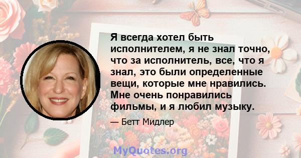 Я всегда хотел быть исполнителем, я не знал точно, что за исполнитель, все, что я знал, это были определенные вещи, которые мне нравились. Мне очень понравились фильмы, и я любил музыку.