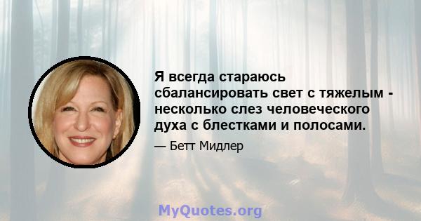 Я всегда стараюсь сбалансировать свет с тяжелым - несколько слез человеческого духа с блестками и полосами.