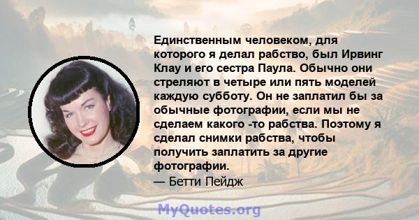 Единственным человеком, для которого я делал рабство, был Ирвинг Клау и его сестра Паула. Обычно они стреляют в четыре или пять моделей каждую субботу. Он не заплатил бы за обычные фотографии, если мы не сделаем какого