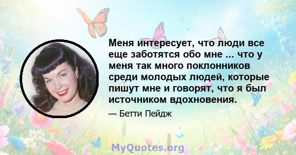 Меня интересует, что люди все еще заботятся обо мне ... что у меня так много поклонников среди молодых людей, которые пишут мне и говорят, что я был источником вдохновения.