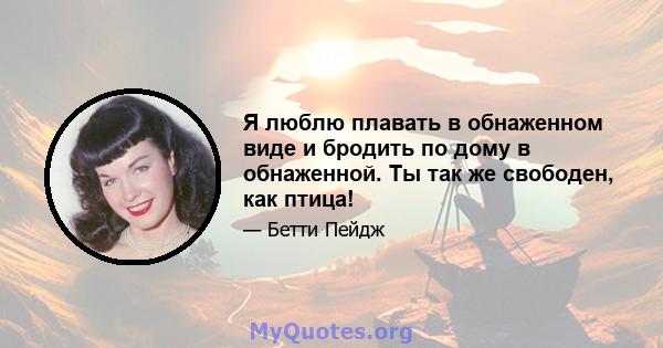 Я люблю плавать в обнаженном виде и бродить по дому в обнаженной. Ты так же свободен, как птица!