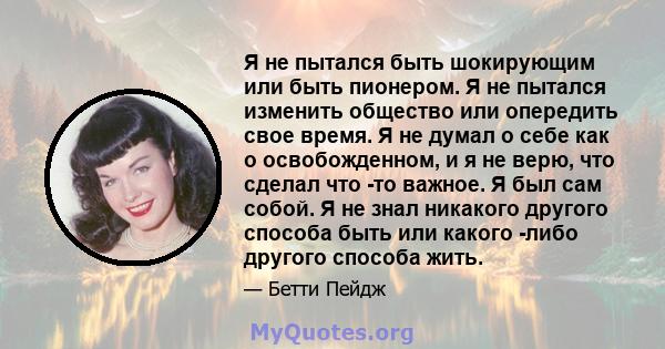 Я не пытался быть шокирующим или быть пионером. Я не пытался изменить общество или опередить свое время. Я не думал о себе как о освобожденном, и я не верю, что сделал что -то важное. Я был сам собой. Я не знал никакого 