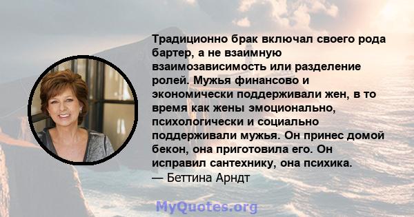 Традиционно брак включал своего рода бартер, а не взаимную взаимозависимость или разделение ролей. Мужья финансово и экономически поддерживали жен, в то время как жены эмоционально, психологически и социально